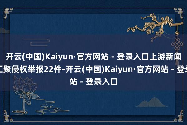 开云(中国)Kaiyun·官方网站 - 登录入口上游新闻受理汇聚侵权举报22件-开云(中国)Kaiyun·官方网站 - 登录入口