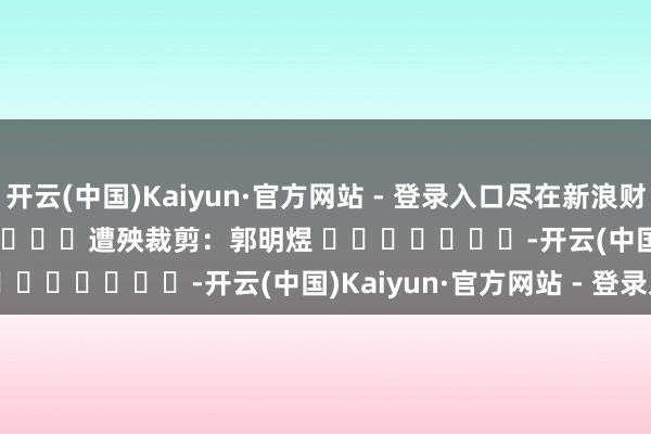 开云(中国)Kaiyun·官方网站 - 登录入口尽在新浪财经APP 遭殃裁剪:郭明煜 -开云(中国)Kaiyun·官方网站 - 登录入口
