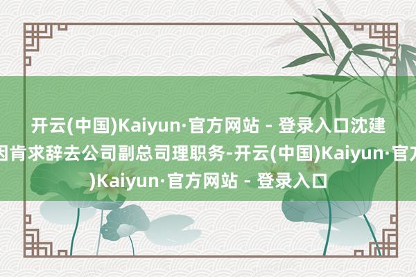 开云(中国)Kaiyun·官方网站 - 登录入口沈建良因责任报复原因肯求辞去公司副总司理职务-开云(中国)Kaiyun·官方网站 - 登录入口