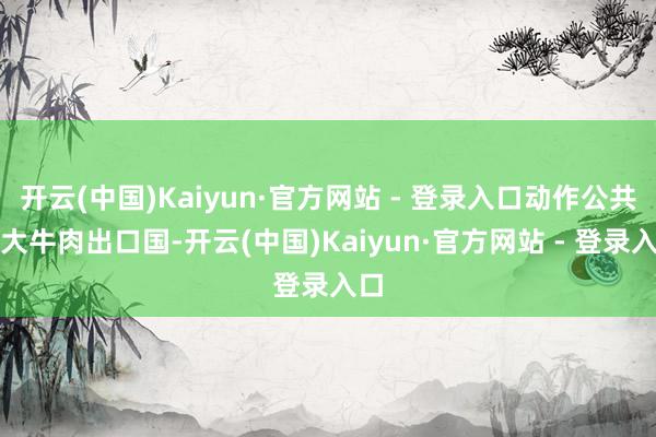 开云(中国)Kaiyun·官方网站 - 登录入口动作公共最大牛肉出口国-开云(中国)Kaiyun·官方网站 - 登录入口