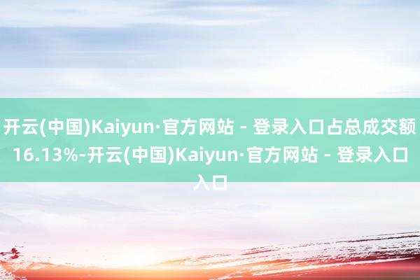 开云(中国)Kaiyun·官方网站 - 登录入口占总成交额16.13%-开云(中国)Kaiyun·官方网站 - 登录入口