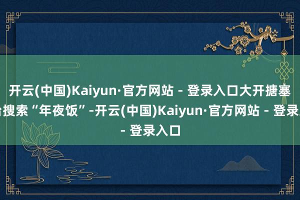 开云(中国)Kaiyun·官方网站 - 登录入口大开搪塞平台搜索“年夜饭”-开云(中国)Kaiyun·官方网站 - 登录入口
