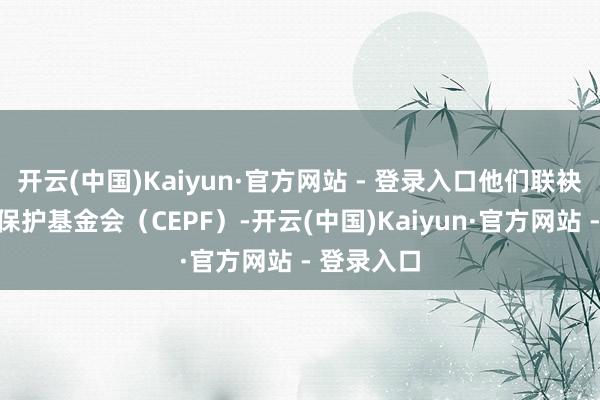 开云(中国)Kaiyun·官方网站 - 登录入口他们联袂中华环境保护基金会(CEPF)-开云(中国)Kaiyun·官方网站 - 登录入口