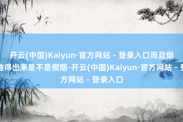 开云(中国)Kaiyun·官方网站 - 登录入口而且烟民也能抽得出来是不是假烟-开云(中国)Kaiyun·官方网站 - 登录入口