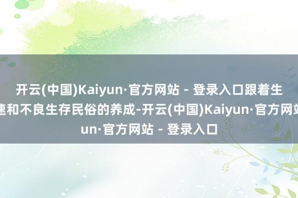开云(中国)Kaiyun·官方网站 - 登录入口跟着生存节律的加速和不良生存民俗的养成-开云(中国)Kaiyun·官方网站 - 登录入口