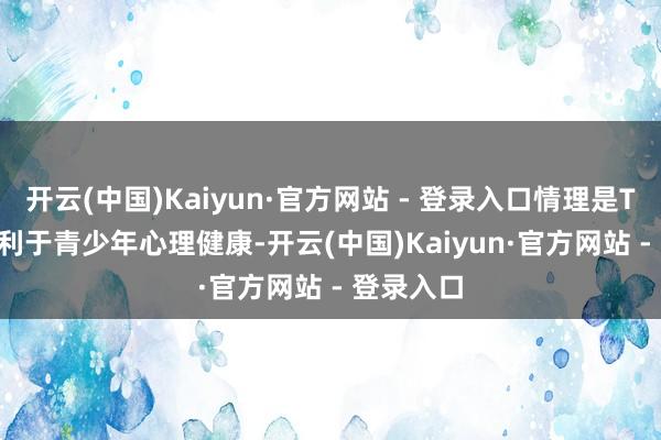 开云(中国)Kaiyun·官方网站 - 登录入口情理是TikTok不利于青少年心理健康-开云(中国)Kaiyun·官方网站 - 登录入口
