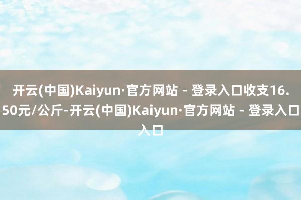 开云(中国)Kaiyun·官方网站 - 登录入口收支16.50元/公斤-开云(中国)Kaiyun·官方网站 - 登录入口