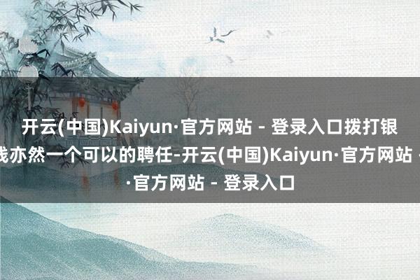 开云(中国)Kaiyun·官方网站 - 登录入口拨打银行客服热线亦然一个可以的聘任-开云(中国)Kaiyun·官方网站 - 登录入口