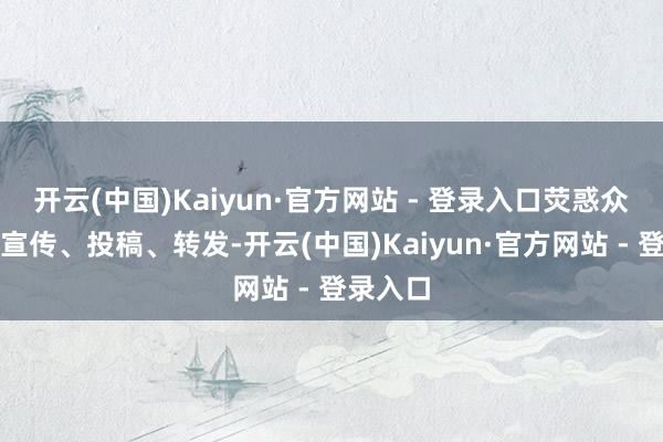 开云(中国)Kaiyun·官方网站 - 登录入口荧惑众人主动宣传、投稿、转发-开云(中国)Kaiyun·官方网站 - 登录入口