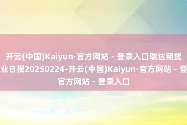 开云(中国)Kaiyun·官方网站 - 登录入口瑞达期货沪铜产业日报20250224-开云(中国)Kaiyun·官方网站 - 登录入口