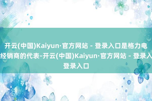 开云(中国)Kaiyun·官方网站 - 登录入口是格力电器经销商的代表-开云(中国)Kaiyun·官方网站 - 登录入口