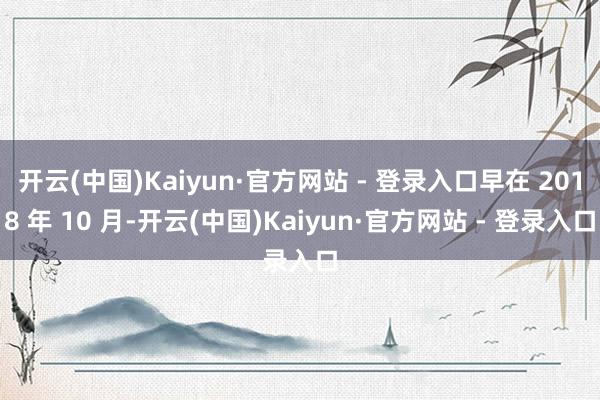 开云(中国)Kaiyun·官方网站 - 登录入口早在 2018 年 10 月-开云(中国)Kaiyun·官方网站 - 登录入口