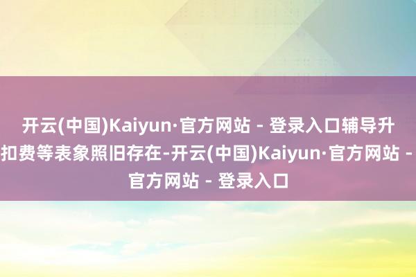 开云(中国)Kaiyun·官方网站 - 登录入口辅导升级、隐性扣费等表象照旧存在-开云(中国)Kaiyun·官方网站 - 登录入口