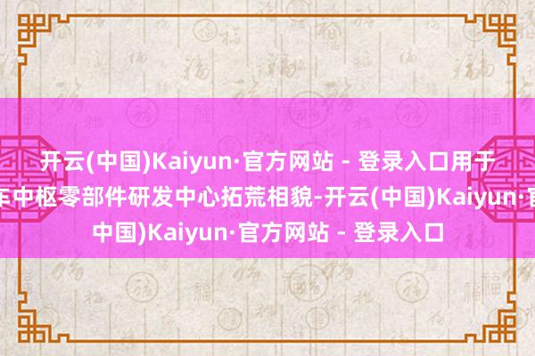 开云(中国)Kaiyun·官方网站 - 登录入口用于投资拓荒新动力汽车中枢零部件研发中心拓荒相貌-开云(中国)Kaiyun·官方网站 - 登录入口