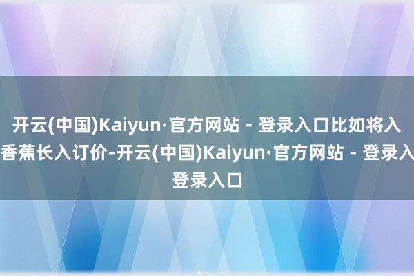 开云(中国)Kaiyun·官方网站 - 登录入口比如将入口香蕉长入订价-开云(中国)Kaiyun·官方网站 - 登录入口