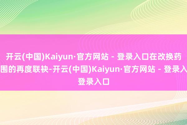 开云(中国)Kaiyun·官方网站 - 登录入口在改换药范围的再度联袂-开云(中国)Kaiyun·官方网站 - 登录入口