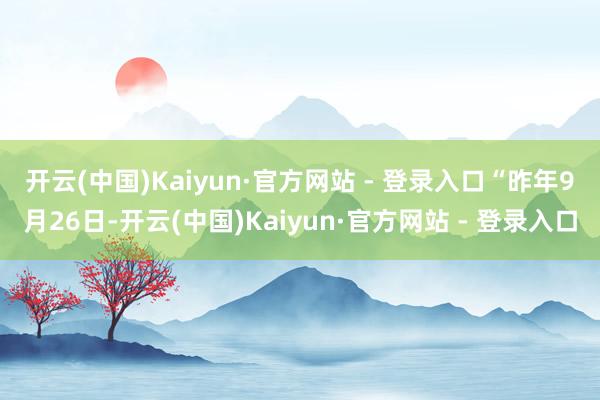 开云(中国)Kaiyun·官方网站 - 登录入口 “昨年9月26日-开云(中国)Kaiyun·官方网站 - 登录入口