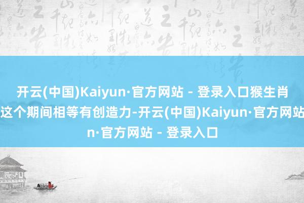 开云(中国)Kaiyun·官方网站 - 登录入口猴生肖的东谈主在这个期间相等有创造力-开云(中国)Kaiyun·官方网站 - 登录入口