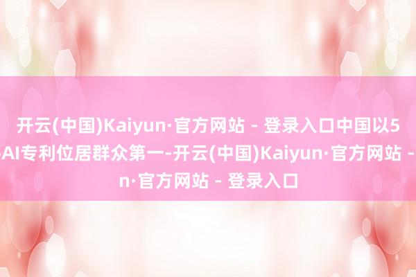 开云(中国)Kaiyun·官方网站 - 登录入口中国以52.96万件AI专利位居群众第一-开云(中国)Kaiyun·官方网站 - 登录入口