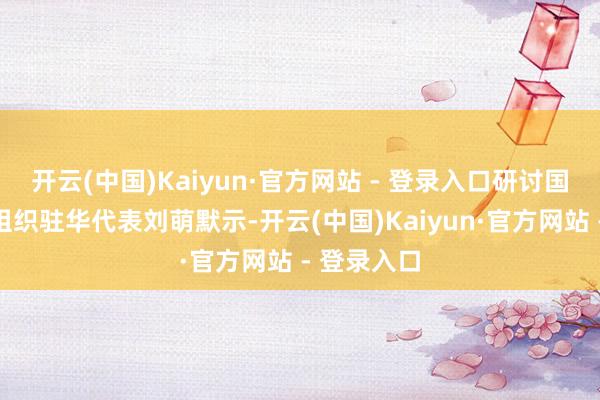 开云(中国)Kaiyun·官方网站 - 登录入口研讨国全球左券组织驻华代表刘萌默示-开云(中国)Kaiyun·官方网站 - 登录入口