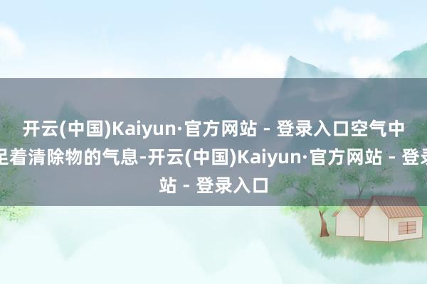 开云(中国)Kaiyun·官方网站 - 登录入口空气中还实足着清除物的气息-开云(中国)Kaiyun·官方网站 - 登录入口