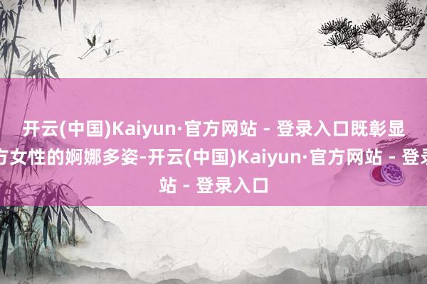 开云(中国)Kaiyun·官方网站 - 登录入口既彰显了东方女性的婀娜多姿-开云(中国)Kaiyun·官方网站 - 登录入口