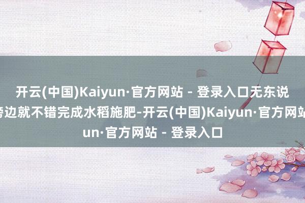 开云(中国)Kaiyun·官方网站 - 登录入口无东说念主机3天傍边就不错完成水稻施肥-开云(中国)Kaiyun·官方网站 - 登录入口