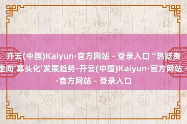 开云(中国)Kaiyun·官方网站 - 登录入口“热贬责行业正在走向‘寡头化’发展趋势-开云(中国)Kaiyun·官方网站 - 登录入口