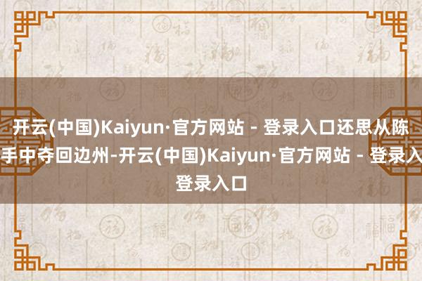 开云(中国)Kaiyun·官方网站 - 登录入口还思从陈滂手中夺回边州-开云(中国)Kaiyun·官方网站 - 登录入口