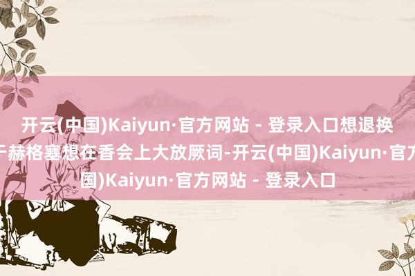 开云(中国)Kaiyun·官方网站 - 登录入口想退换外界防范力”　　关于赫格塞想在香会上大放厥词-开云(中国)Kaiyun·官方网站 - 登录入口