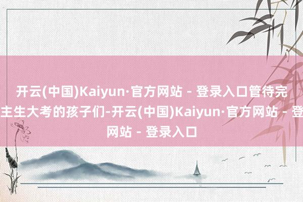 开云(中国)Kaiyun·官方网站 - 登录入口管待完成东谈主生大考的孩子们-开云(中国)Kaiyun·官方网站 - 登录入口