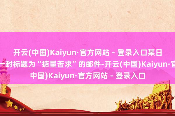 开云(中国)Kaiyun·官方网站 - 登录入口某日在责任邮箱中看到一封标题为“掂量苦求”的邮件-开云(中国)Kaiyun·官方网站 - 登录入口
