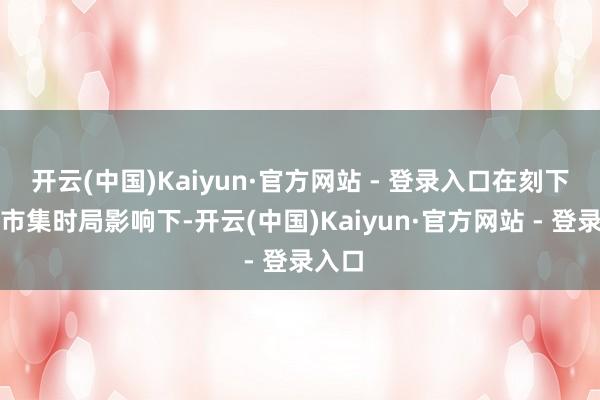 开云(中国)Kaiyun·官方网站 - 登录入口在刻下行业市集时局影响下-开云(中国)Kaiyun·官方网站 - 登录入口