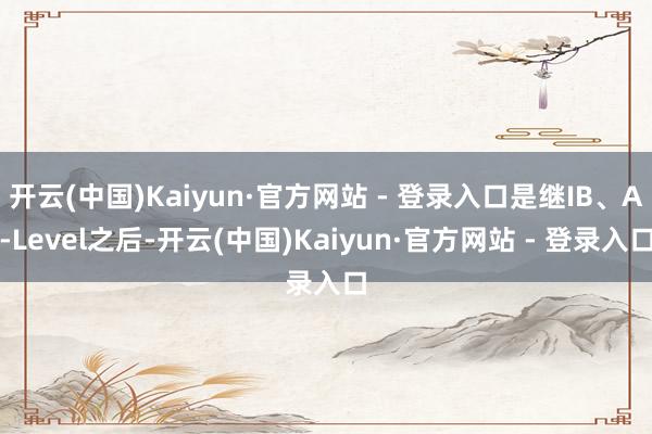 开云(中国)Kaiyun·官方网站 - 登录入口是继IB、A-Level之后-开云(中国)Kaiyun·官方网站 - 登录入口