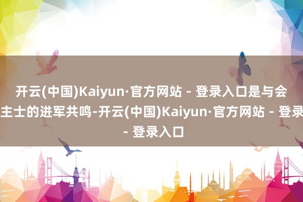 开云(中国)Kaiyun·官方网站 - 登录入口是与会东谈主士的进军共鸣-开云(中国)Kaiyun·官方网站 - 登录入口