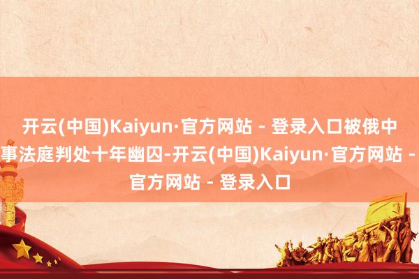 开云(中国)Kaiyun·官方网站 - 登录入口被俄中央军区军事法庭判处十年幽囚-开云(中国)Kaiyun·官方网站 - 登录入口