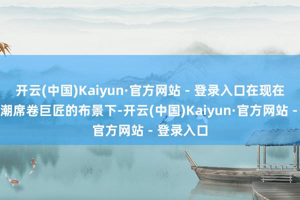 开云(中国)Kaiyun·官方网站 - 登录入口在现在数字化海潮席卷巨匠的布景下-开云(中国)Kaiyun·官方网站 - 登录入口