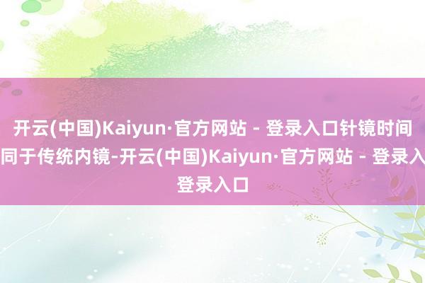 开云(中国)Kaiyun·官方网站 - 登录入口针镜时间不同于传统内镜-开云(中国)Kaiyun·官方网站 - 登录入口