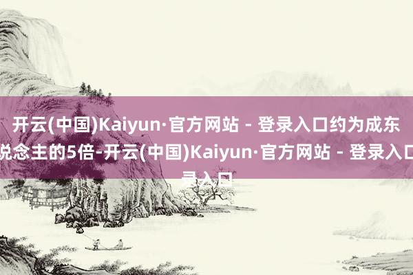 开云(中国)Kaiyun·官方网站 - 登录入口约为成东说念主的5倍-开云(中国)Kaiyun·官方网站 - 登录入口