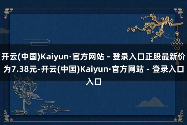 开云(中国)Kaiyun·官方网站 - 登录入口正股最新价为7.38元-开云(中国)Kaiyun·官方网站 - 登录入口