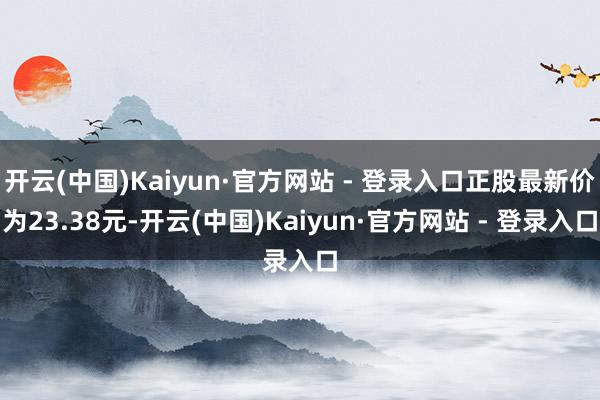 开云(中国)Kaiyun·官方网站 - 登录入口正股最新价为23.38元-开云(中国)Kaiyun·官方网站 - 登录入口