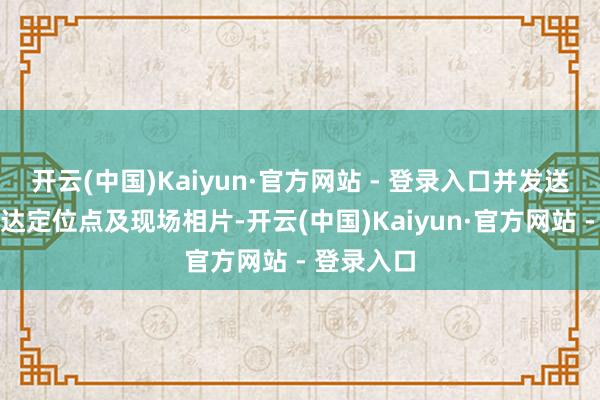 开云(中国)Kaiyun·官方网站 - 登录入口并发送车辆可到达定位点及现场相片-开云(中国)Kaiyun·官方网站 - 登录入口