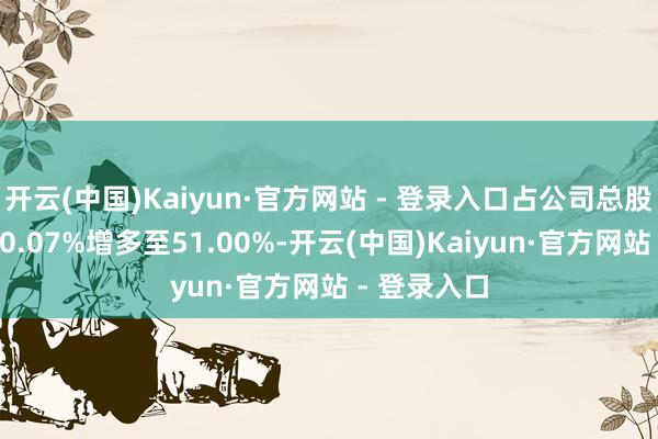 开云(中国)Kaiyun·官方网站 - 登录入口占公司总股本比例从50.07%增多至51.00%-开云(中国)Kaiyun·官方网站 - 登录入口