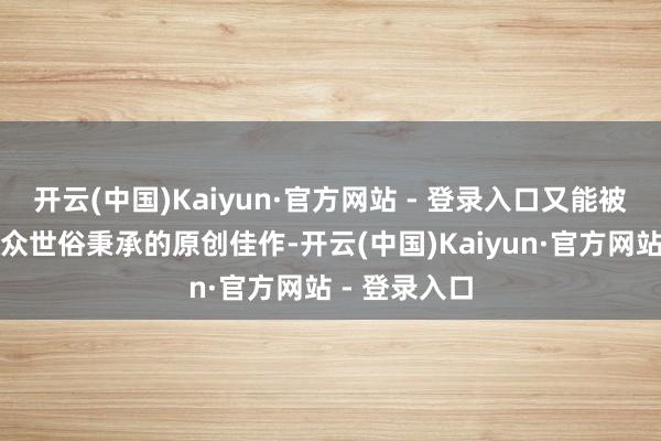 开云(中国)Kaiyun·官方网站 - 登录入口又能被海表里不雅众世俗秉承的原创佳作-开云(中国)Kaiyun·官方网站 - 登录入口