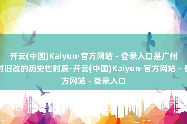 开云(中国)Kaiyun·官方网站 - 登录入口是广州市城中村旧改的历史性时辰-开云(中国)Kaiyun·官方网站 - 登录入口