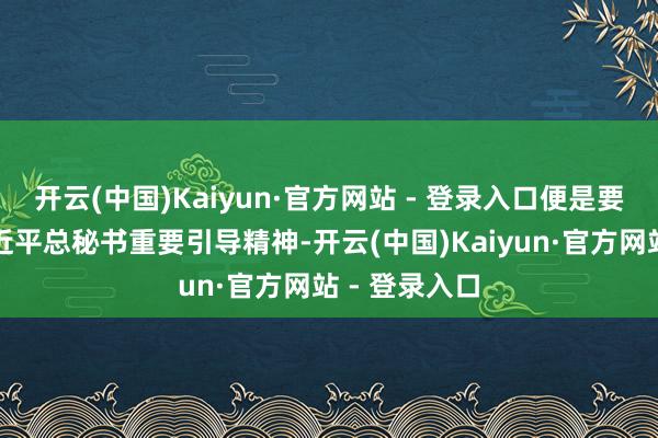 开云(中国)Kaiyun·官方网站 - 登录入口便是要贯彻落实习近平总秘书重要引导精神-开云(中国)Kaiyun·官方网站 - 登录入口