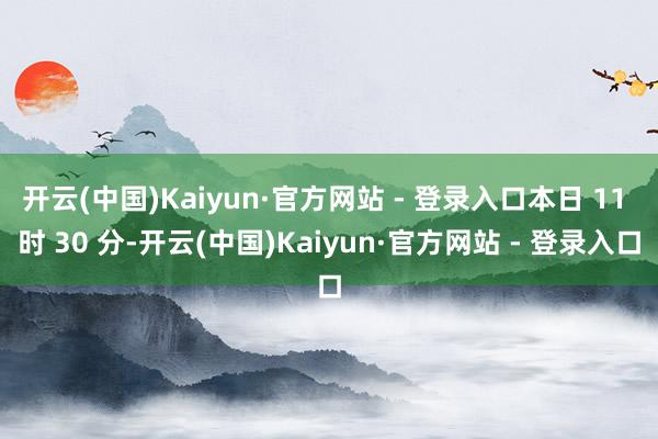 开云(中国)Kaiyun·官方网站 - 登录入口本日 11 时 30 分-开云(中国)Kaiyun·官方网站 - 登录入口