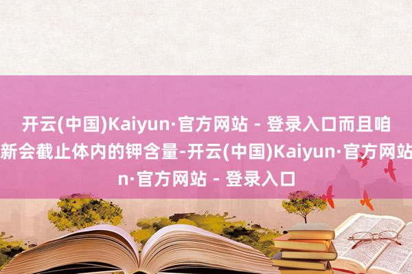 开云(中国)Kaiyun·官方网站 - 登录入口而且咱们的除旧布新会截止体内的钾含量-开云(中国)Kaiyun·官方网站 - 登录入口