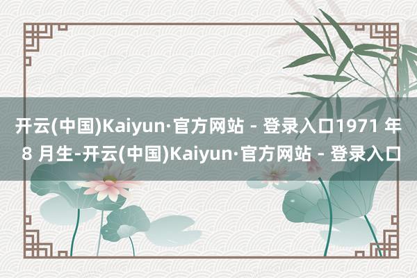 开云(中国)Kaiyun·官方网站 - 登录入口1971 年 8 月生-开云(中国)Kaiyun·官方网站 - 登录入口