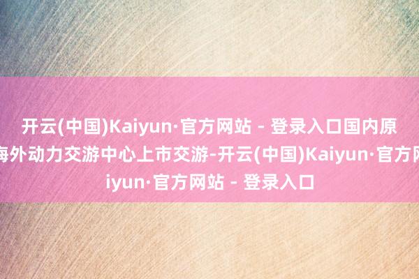 开云(中国)Kaiyun·官方网站 - 登录入口国内原油期货在上海海外动力交游中心上市交游-开云(中国)Kaiyun·官方网站 - 登录入口